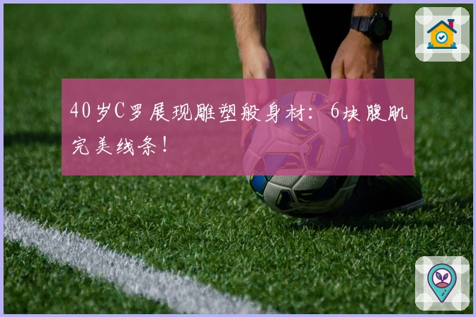 40岁C罗展现雕塑般身材：6块腹肌完美线条！