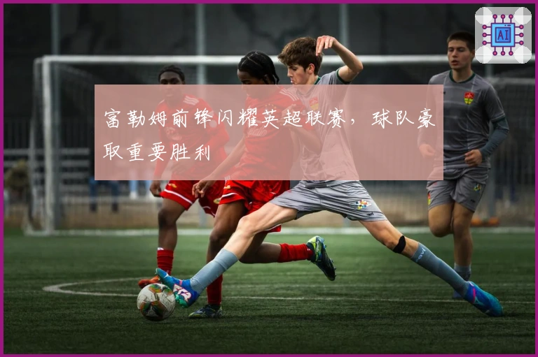 富勒姆前锋闪耀英超联赛，球队豪取重要胜利