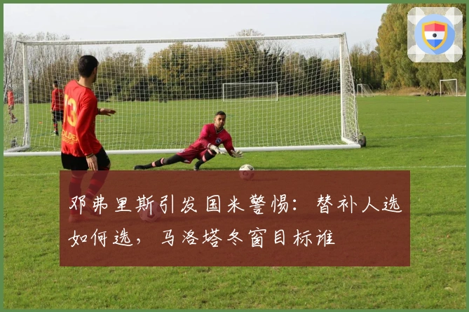 邓弗里斯引发国米警惕：替补人选如何选，马洛塔冬窗目标谁