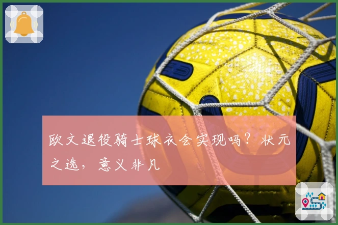 欧文退役骑士球衣会实现吗？状元之选，意义非凡