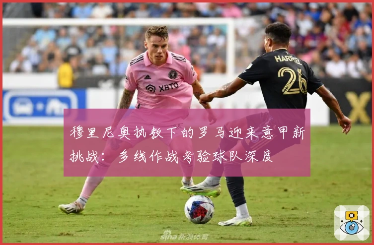 穆里尼奥执教下的罗马迎来意甲新挑战：多线作战考验球队深度