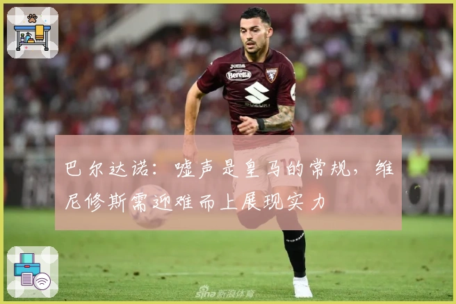 巴尔达诺：嘘声是皇马的常规，维尼修斯需迎难而上展现实力