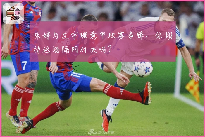 朱婷与庄宇珊意甲联赛争锋，你期待这场隔网对决吗？