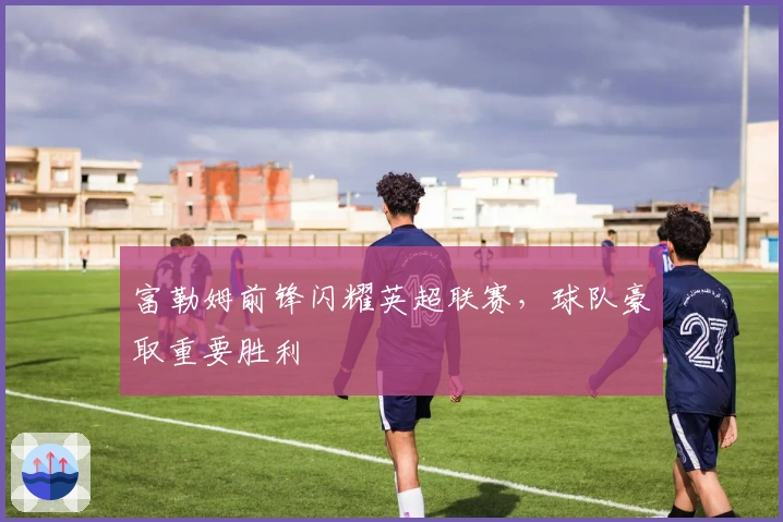 富勒姆前锋闪耀英超联赛，球队豪取重要胜利