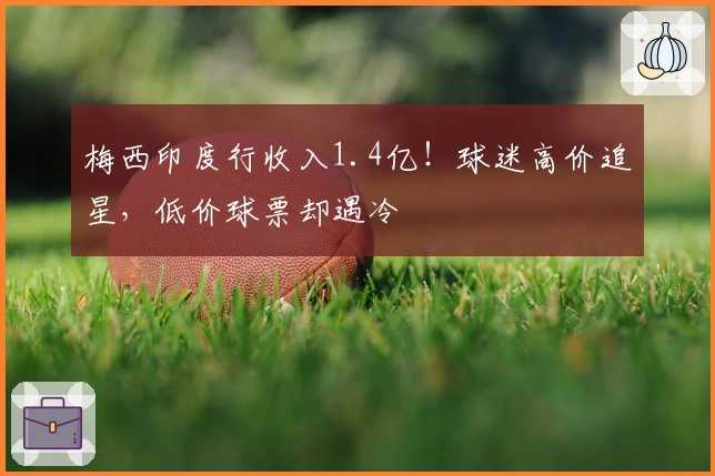 梅西印度行收入1.4亿！球迷高价追星，低价球票却遇冷