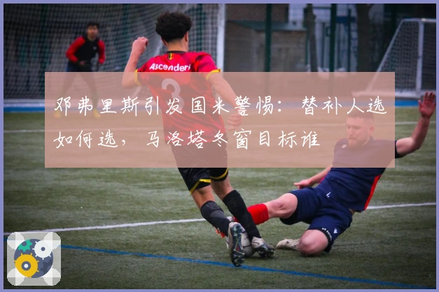 邓弗里斯引发国米警惕：替补人选如何选，马洛塔冬窗目标谁